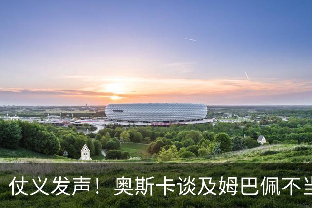 仗义发声！奥斯卡谈及姆巴佩不当言论满心难过，呼吁外籍球员尊重中国和中国人民